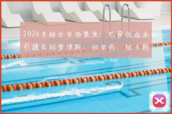 2026年转会市场聚焦:巴萨低成本引援目标努涅斯,切尔西、纽卡斯尔加入争夺战最新动态