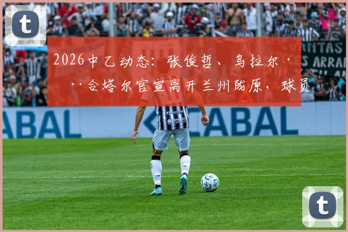 2026中乙动态:张俊哲、乌拉尔·木合塔尔官宣离开兰州陇原,球员去向分析与俱乐部后续影响解读