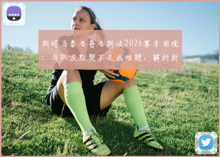 斯塔马泰洛普洛斯谈2026赛季困境：与队友默契不足成难题，解析新帅上任后球队磨合改善关键点
