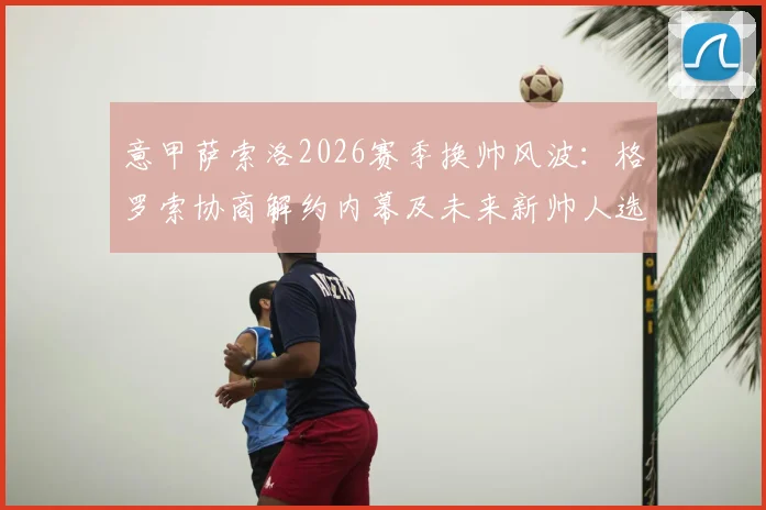意甲萨索洛2026赛季换帅风波:格罗索协商解约内幕及未来新帅人选深度分析