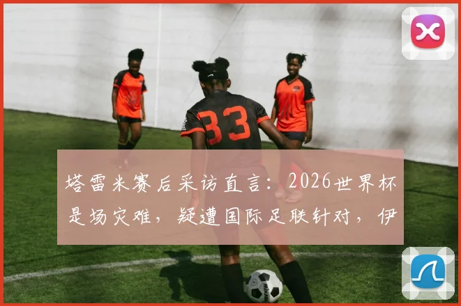 塔雷米赛后采访直言:2026世界杯是场灾难,疑遭国际足联针对,伊朗出局内幕分析