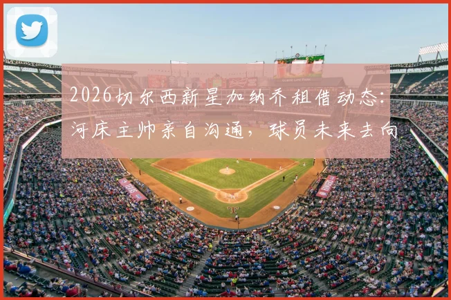2026切尔西新星加纳乔租借动态：河床主帅亲自沟通，球员未来去向与租借前景深度分析
