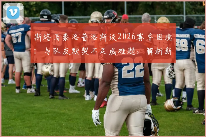 斯塔马泰洛普洛斯谈2026赛季困境:与队友默契不足成难题,解析新帅上任后球队磨合改善关键点