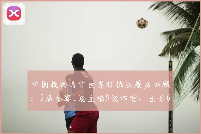 中国裁判马宁世界杯执法履历回顾:2届参赛1场主哨9场四官,出示6黄数据全解析