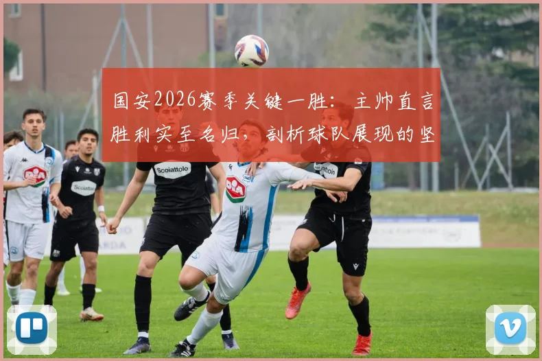 国安2026赛季关键一胜:主帅直言胜利实至名归,剖析球队展现的坚韧品质