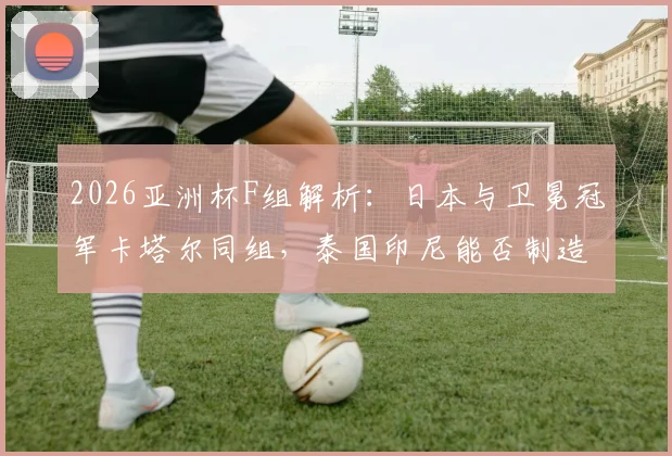 2026亚洲杯F组解析:日本与卫冕冠军卡塔尔同组,泰国印尼能否制造悬念?