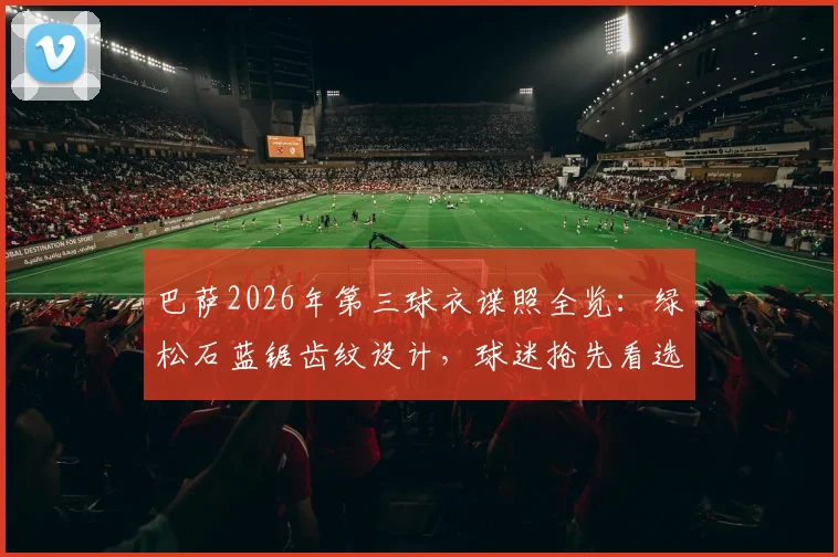 巴萨2026年第三球衣谍照全览:绿松石蓝锯齿纹设计,球迷抢先看选购攻略