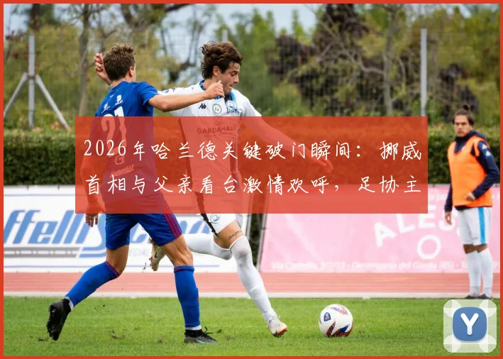 2026年哈兰德关键破门瞬间:挪威首相与父亲看台激情欢呼,足协主席同框庆祝名场面