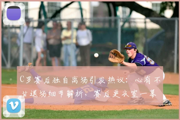 C罗赛后独自离场引发热议：心有不甘退场细节解析，赛后更衣室一幕曝光