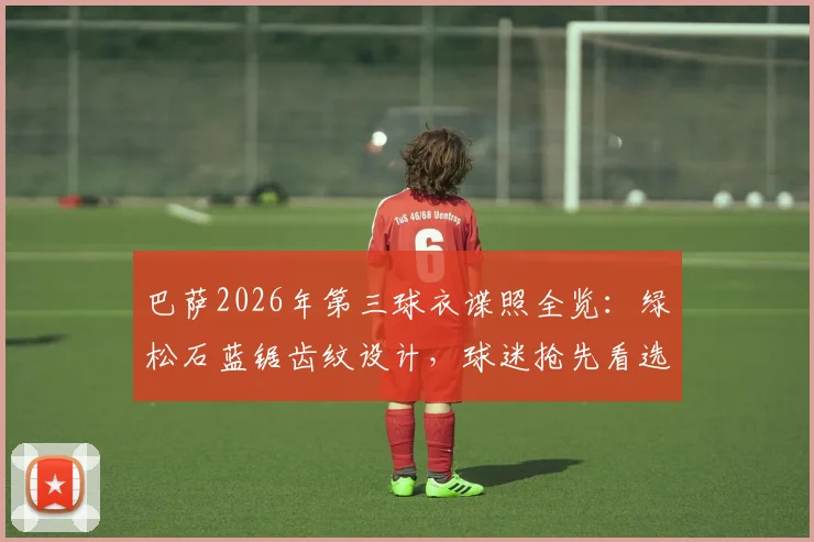 巴萨2026年第三球衣谍照全览：绿松石蓝锯齿纹设计，球迷抢先看选购攻略