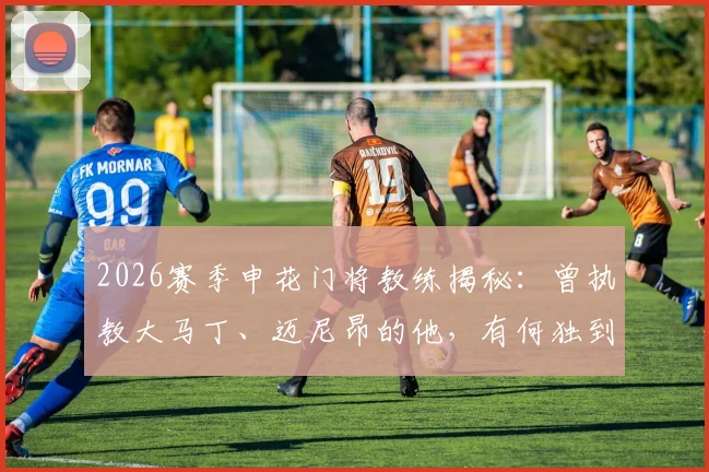 2026赛季申花门将教练揭秘:曾执教大马丁、迈尼昂的他,有何独到训练方法?
