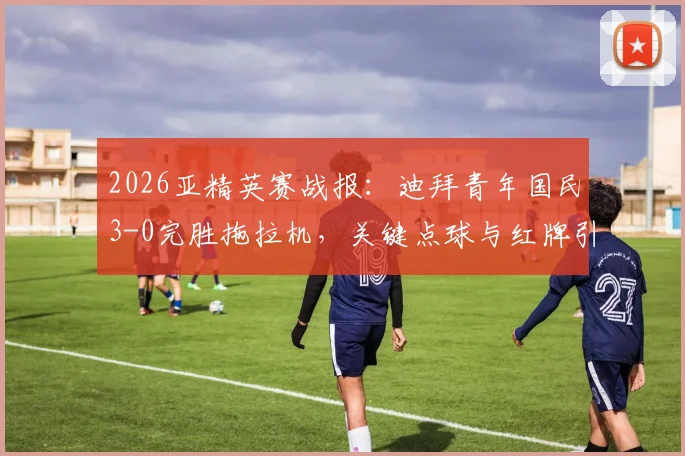 2026亚精英赛战报：迪拜青年国民3-0完胜拖拉机，关键点球与红牌引热议