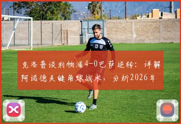 克洛普谈利物浦4-0巴萨逆转：详解阿诺德关键角球战术，分析2026年欧冠类似奇迹能否重演