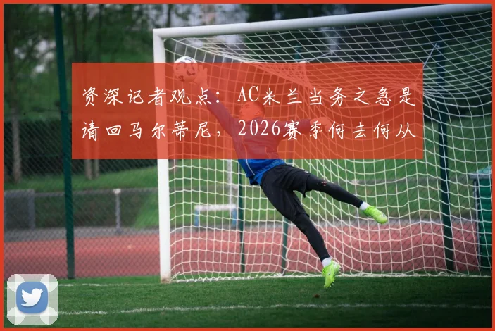 资深记者观点:AC米兰当务之急是请回马尔蒂尼,2026赛季何去何从?分析马尔蒂尼的重要性与回归可能性