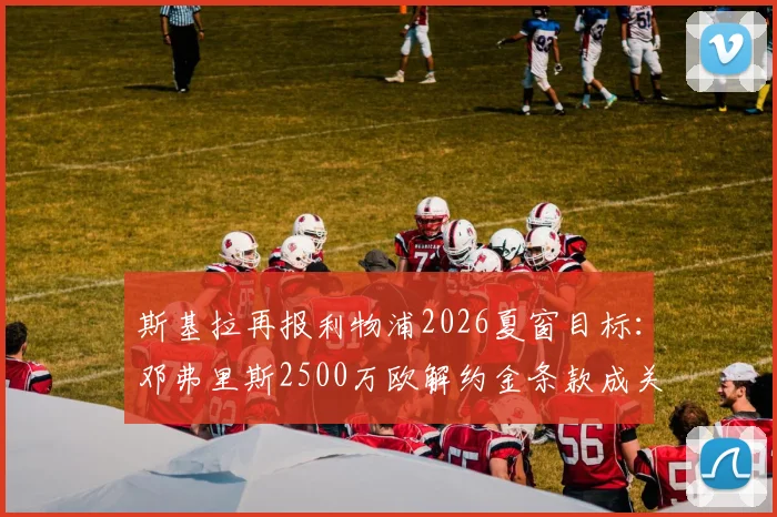 斯基拉再报利物浦2026夏窗目标：邓弗里斯2500万欧解约金条款成关键，这笔交易可能性有多大？