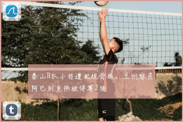 泰山B队小将遭犯规骨折，兰州球员阿巴别克热被停赛2场