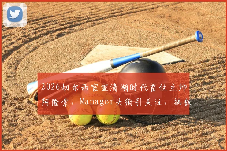 2026切尔西官宣清湖时代首位主帅阿隆索,Manager头衔引关注,执教前景分析