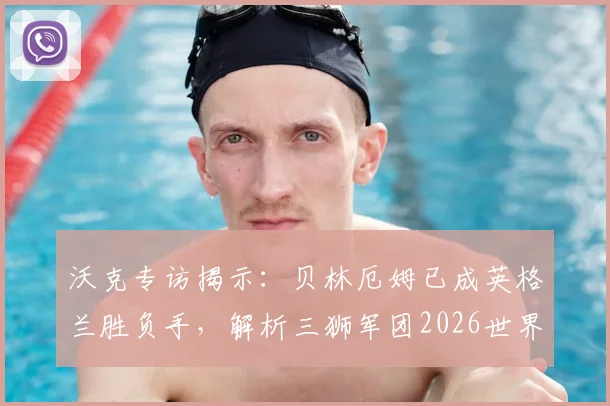 沃克专访揭示:贝林厄姆已成英格兰胜负手,解析三狮军团2026世界杯争冠阵容与关键战术