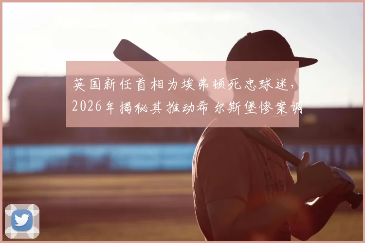 英国新任首相为埃弗顿死忠球迷,2026年揭秘其推动希尔斯堡惨案调查的关键角色与足坛政治渊源
