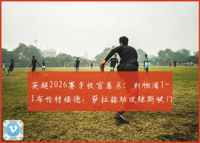 英超2026赛季收官看点:利物浦1-1布伦特福德,萨拉赫助攻琼斯破门锁定欧冠席位,赛后深度解析