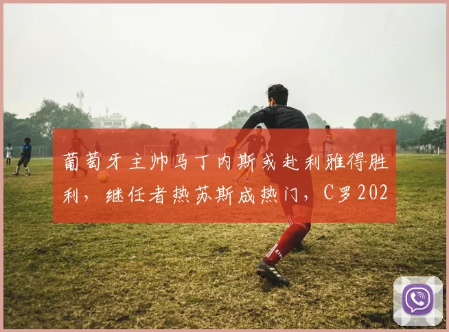 葡萄牙主帅马丁内斯或赴利雅得胜利,继任者热苏斯成热门,C罗2026世界杯前景如何?