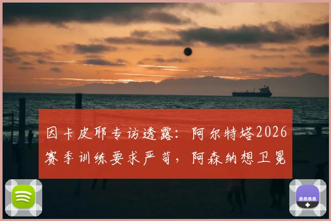 因卡皮耶专访透露:阿尔特塔2026赛季训练要求严苛,阿森纳想卫冕英超面临的三大挑战与应对策略