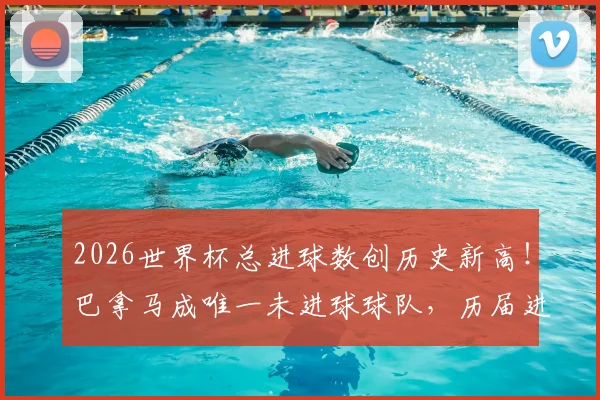 2026世界杯总进球数创历史新高！巴拿马成唯一未进球球队，历届进球数据对比分析