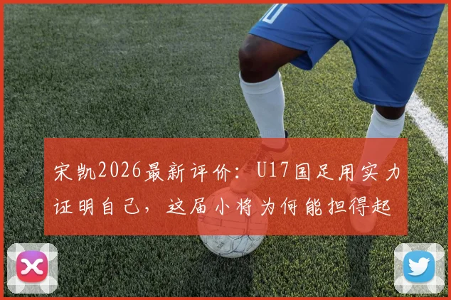 宋凯2026最新评价：U17国足用实力证明自己，这届小将为何能担得起国家荣誉？