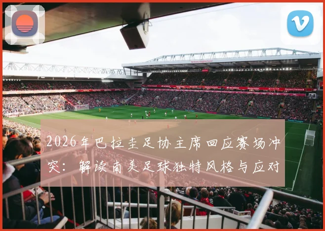 2026年巴拉圭足协主席回应赛场冲突:解读南美足球独特风格与应对策略,附避免足球比赛冲突实用指南