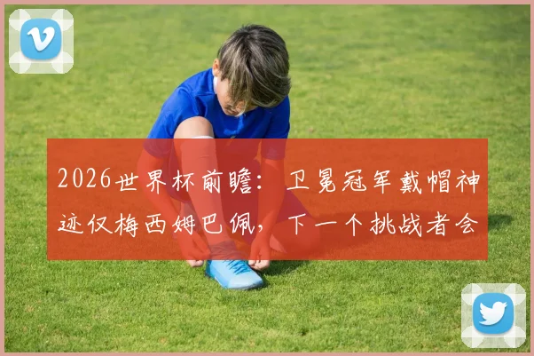 2026世界杯前瞻：卫冕冠军戴帽神迹仅梅西姆巴佩，下一个挑战者会是谁？