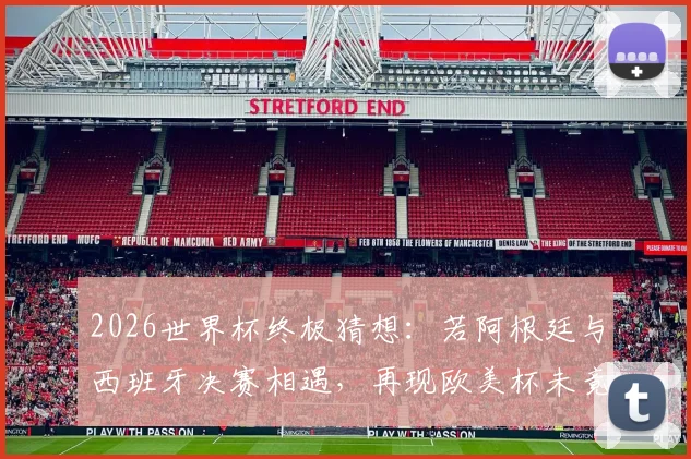 2026世界杯终极猜想：若阿根廷与西班牙决赛相遇，再现欧美杯未竟之战，梅西最后一舞能否封神？