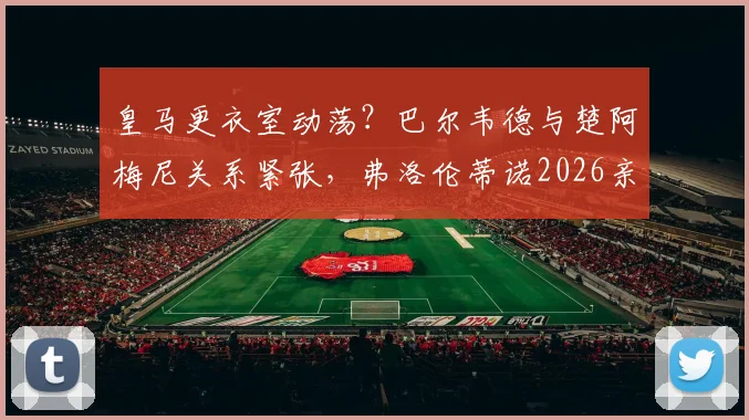 皇马更衣室动荡？巴尔韦德与楚阿梅尼关系紧张，弗洛伦蒂诺2026亲自调解内幕曝光