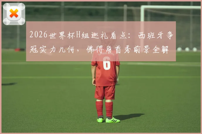 2026世界杯H组巡礼看点:西班牙争冠实力几何,佛得角首秀前景全解析