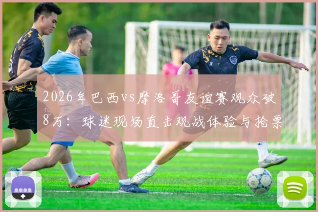 2026年巴西vs摩洛哥友谊赛观众破8万：球迷现场直击观战体验与抢票攻略全解析
