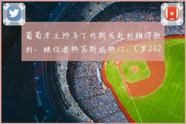 葡萄牙主帅马丁内斯或赴利雅得胜利，继任者热苏斯成热门，C罗2026世界杯前景如何？