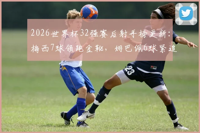 2026世界杯32强赛后射手榜更新：梅西7球领跑金靴，姆巴佩6球紧追，哈兰德凯恩5球并列