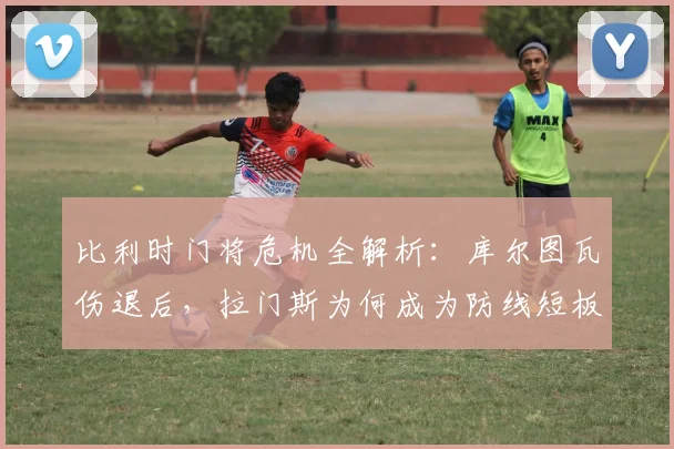 比利时门将危机全解析：库尔图瓦伤退后，拉门斯为何成为防线短板？2026欧洲杯前景堪忧