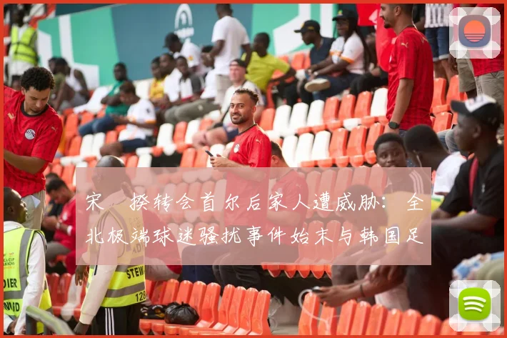 宋旻揆转会首尔后家人遭威胁:全北极端球迷骚扰事件始末与韩国足球文化反思