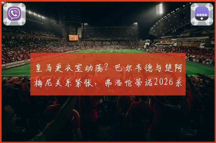 皇马更衣室动荡?巴尔韦德与楚阿梅尼关系紧张,弗洛伦蒂诺2026亲自调解内幕曝光