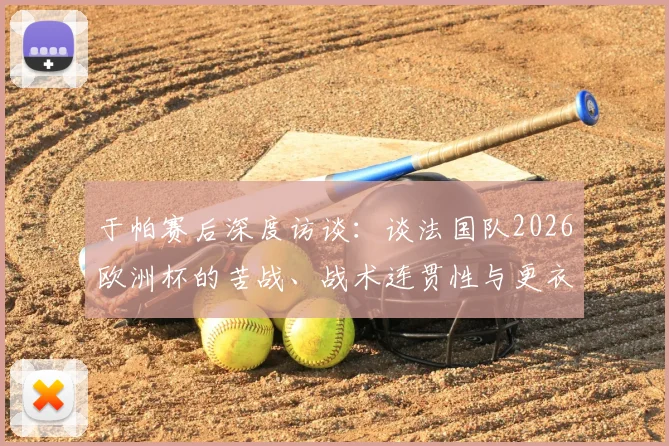 于帕赛后深度访谈:谈法国队2026欧洲杯的苦战、战术连贯性与更衣室真实看法