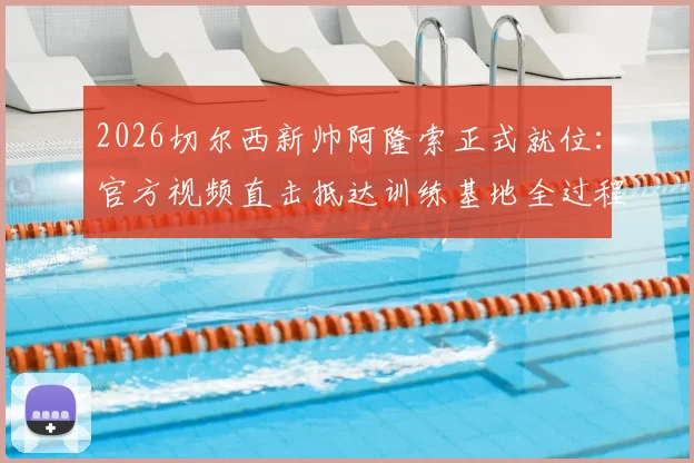 2026切尔西新帅阿隆索正式就位：官方视频直击抵达训练基地全过程，球队备战全新开始