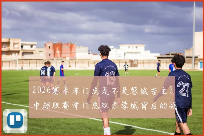 2026赛季津门虎是不是蓉城苦主?中超联赛津门虎双杀蓉城背后的战术与心态分析,能否延续?