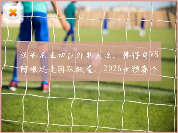 沃齐尼亚回应外界关注：佛得角VS阿根廷是团队较量，2026世预赛个人对决非关键看点