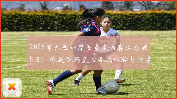 2026年巴西vs摩洛哥友谊赛观众破8万:球迷现场直击观战体验与抢票攻略全解析