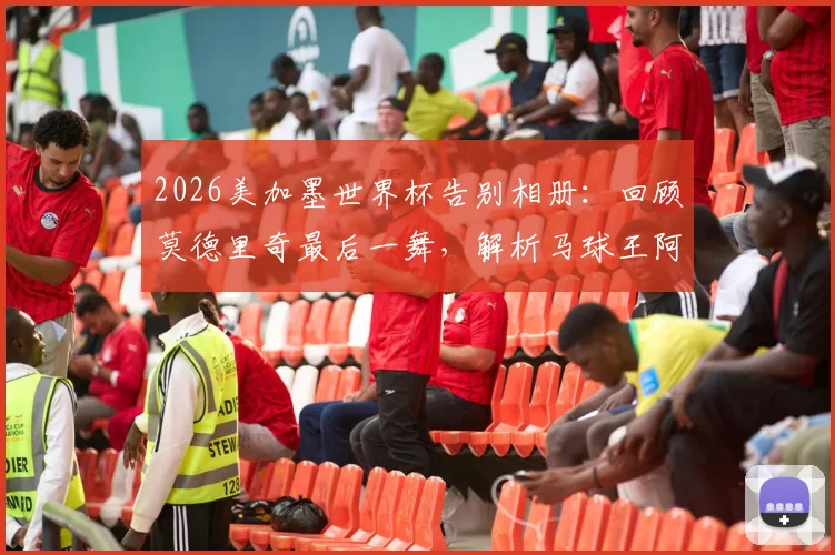 2026美加墨世界杯告别相册：回顾莫德里奇最后一舞，解析马球王阿根廷折戟原因