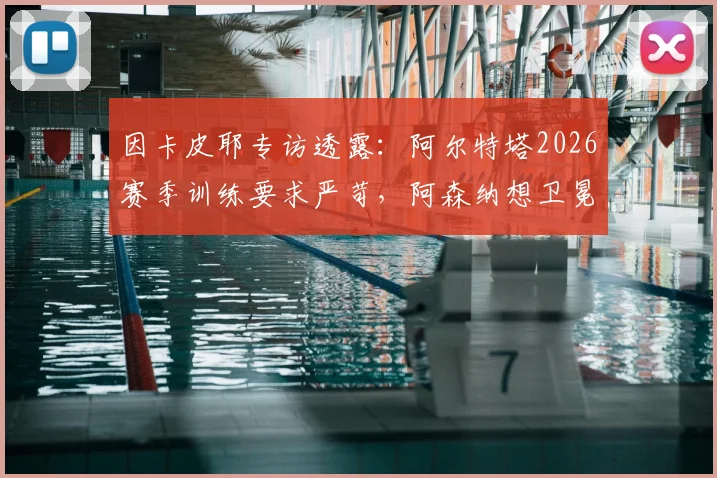 因卡皮耶专访透露：阿尔特塔2026赛季训练要求严苛，阿森纳想卫冕英超面临的三大挑战与应对策略