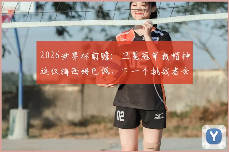 2026世界杯前瞻:卫冕冠军戴帽神迹仅梅西姆巴佩,下一个挑战者会是谁?