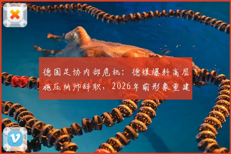 德国足协内部危机：德媒爆料高层施压纳帅辞职，2026年前形象重建计划引争议