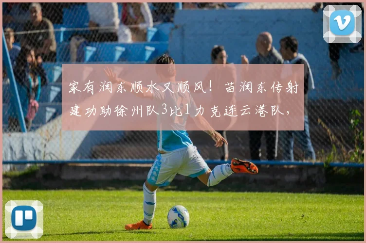 家有润东顺水又顺风！苗润东传射建功助徐州队3比1力克连云港队，球员资料与战术解析