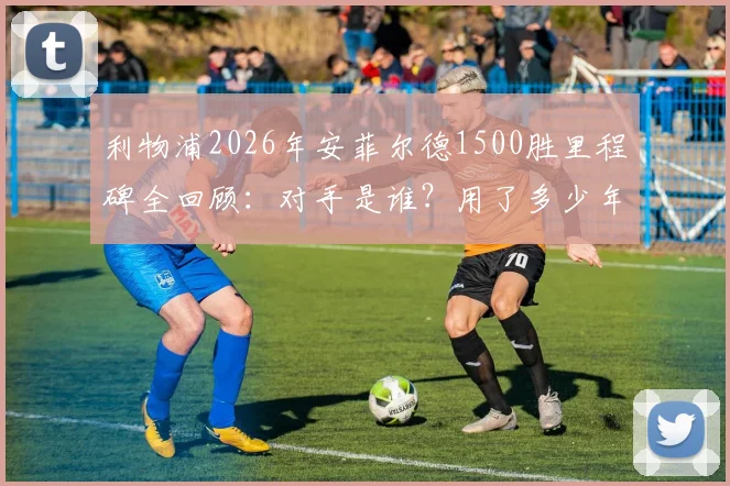 利物浦2026年安菲尔德1500胜里程碑全回顾:对手是谁?用了多少年?克洛普时代贡献几何?